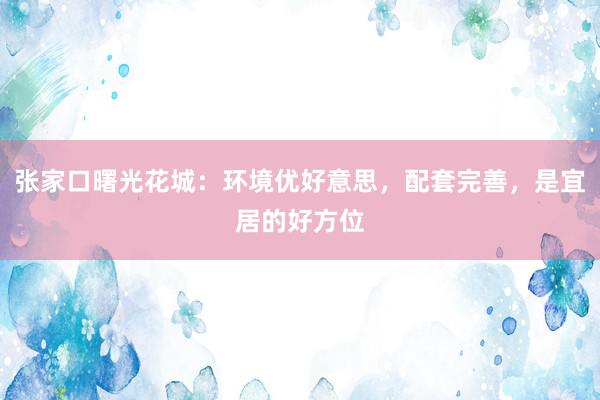 张家口曙光花城：环境优好意思，配套完善，是宜居的好方位
