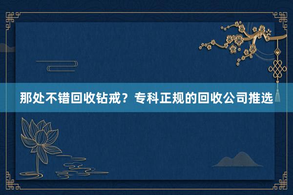 那处不错回收钻戒？专科正规的回收公司推选