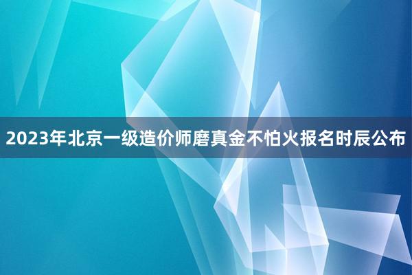 2023年北京一级造价师磨真金不怕火报名时辰公布