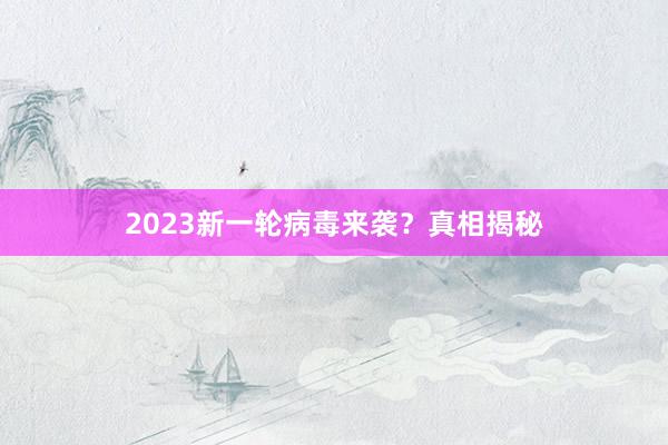 2023新一轮病毒来袭？真相揭秘